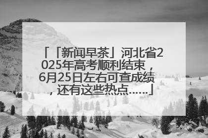 「新闻早茶」河北省2025年高考顺利结束，6月25日左右可查成绩，还有这些热点……