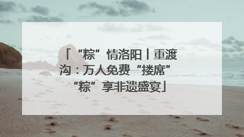 “粽”情洛阳丨重渡沟：万人免费“搂席” “粽”享非遗盛宴