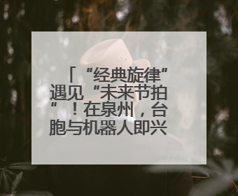 “经典旋律”遇见“未来节拍”！在泉州，台胞与机器人即兴共舞