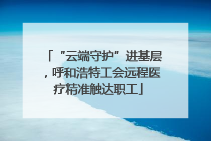 “云端守护”进基层，呼和浩特工会远程医疗精准触达职工
