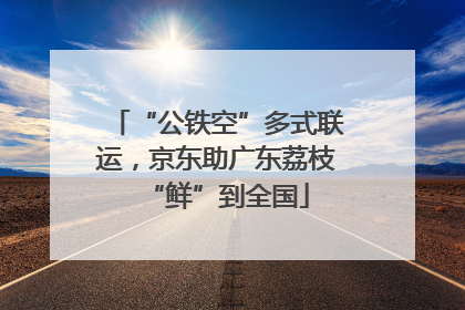 “公铁空”多式联运，京东助广东荔枝“鲜”到全国