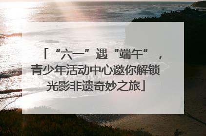 “六一”遇“端午”，青少年活动中心邀你解锁光影非遗奇妙之旅