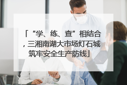 “学、练、查”相结合，三湘南湖大市场灯石城筑牢安全生产防线