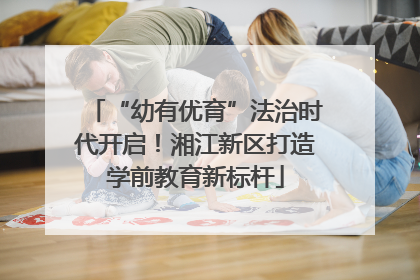 “幼有优育”法治时代开启！湘江新区打造学前教育新标杆