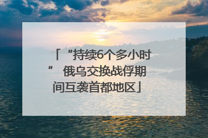 “持续6个多小时” 俄乌交换战俘期间互袭首都地区
