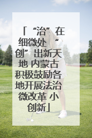 “治”在细微处 “创”出新天地 内蒙古积极鼓励各地开展法治微改革 小创新
