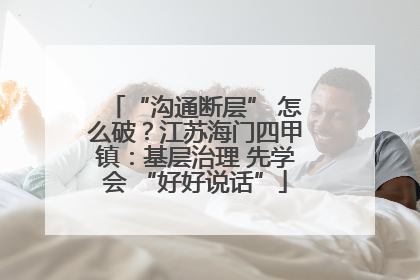 “沟通断层” 怎么破？江苏海门四甲镇：基层治理 先学会 “好好说话”