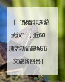 “跟着非遗游武汉”，近60项活动铺展城市文旅新图景