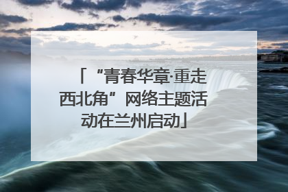 “青春华章·重走西北角”网络主题活动在兰州启动