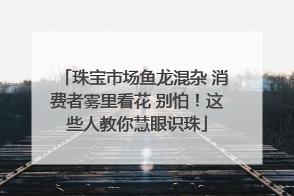 珠宝市场鱼龙混杂 消费者雾里看花 别怕！这些人教你慧眼识珠