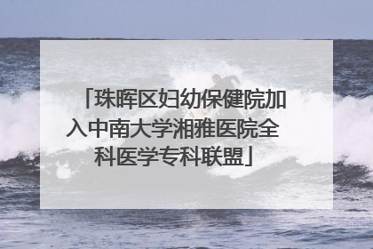 珠晖区妇幼保健院加入中南大学湘雅医院全科医学专科联盟