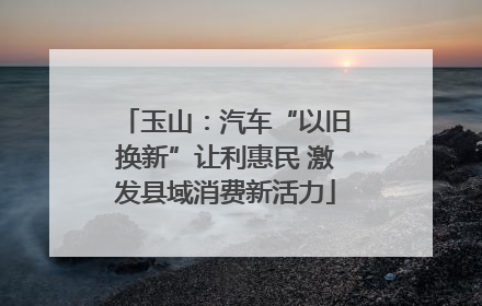 玉山：汽车“以旧换新”让利惠民 激发县域消费新活力