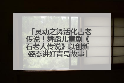 灵动之舞活化古老传说！舞蹈儿童剧《石老人传说》以创新姿态讲好青岛故事