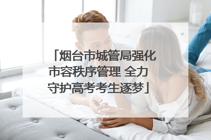 烟台市城管局强化市容秩序管理 全力守护高考考生逐梦