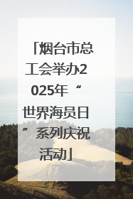 烟台市总工会举办2025年“世界海员日”系列庆祝活动
