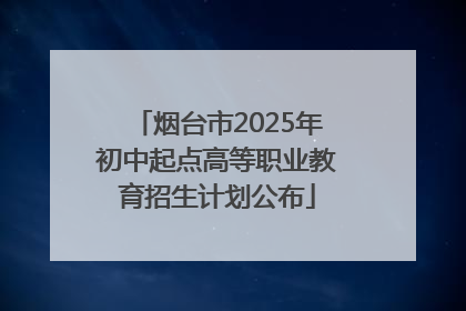 烟台市2025年初中起点高等职业教育招生计划公布