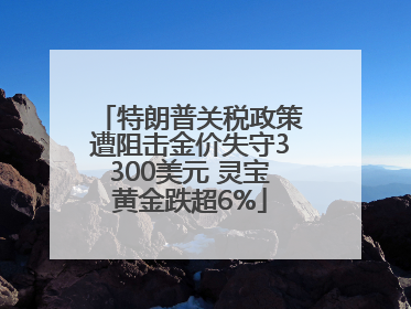 特朗普关税政策遭阻击金价失守3300美元 灵宝黄金跌超6%