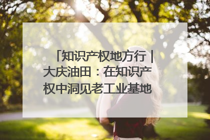 知识产权地方行｜大庆油田：在知识产权中洞见老工业基地的 “创新密码”