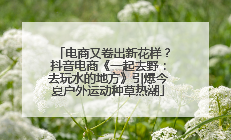 电商又卷出新花样？抖音电商《一起去野：去玩水的地方》引爆今夏户外运动种草热潮