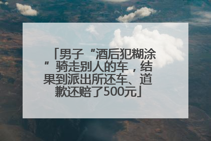 男子“酒后犯糊涂”骑走别人的车，结果到派出所还车、道歉还赔了500元