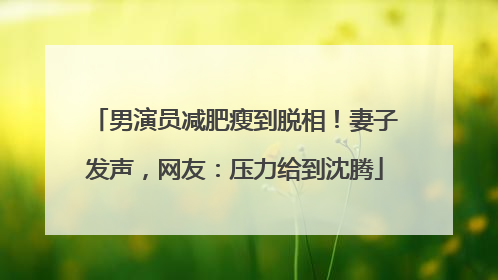 男演员减肥瘦到脱相！妻子发声，网友：压力给到沈腾
