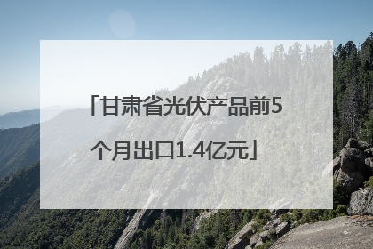 甘肃省光伏产品前5个月出口1.4亿元