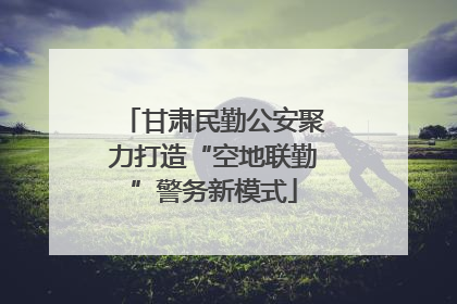甘肃民勤公安聚力打造“空地联勤”警务新模式