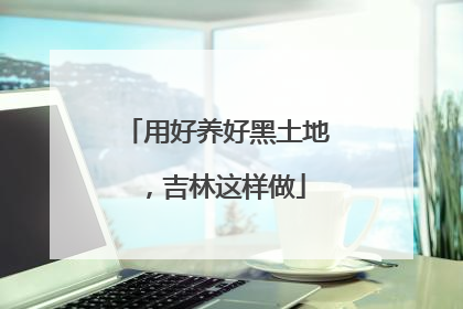 用好养好黑土地，吉林这样做