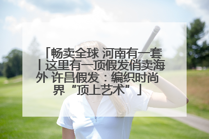 畅卖全球 河南有一套丨这里有一顶假发俏卖海外 许昌假发：编织时尚界“顶上艺术”