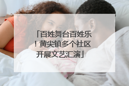 百姓舞台百姓乐！黄尖镇多个社区开展文艺汇演
