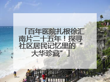 百年医院扎根徐汇南片二十五年！探寻社区居民记忆里的“大华珍藏”