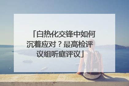 白热化交锋中如何沉着应对？最高检评议组听庭评议
