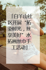 白羊山社区开展“拓染时光，丝享美好”水拓画丝巾手工活动