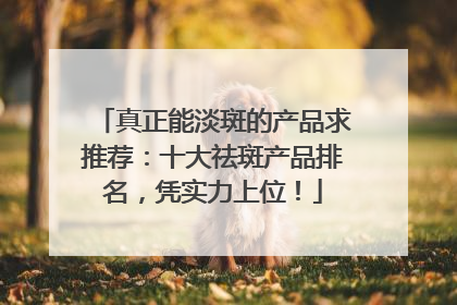 真正能淡斑的产品求推荐：十大祛斑产品排名，凭实力上位！