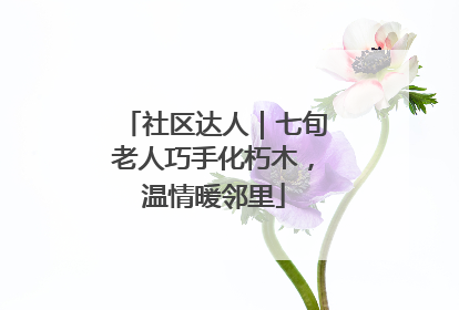 社区达人｜七旬老人巧手化朽木，温情暖邻里