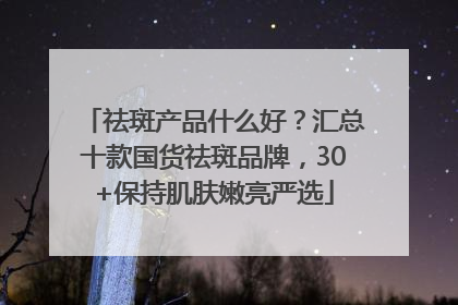 祛斑产品什么好？汇总十款国货祛斑品牌，30+保持肌肤嫩亮严选