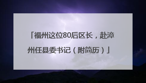 福州这位80后区长，赴漳州任县委书记（附简历）