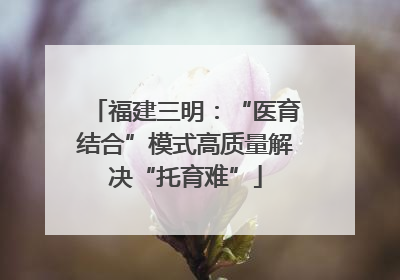 福建三明：“医育结合”模式高质量解决“托育难”