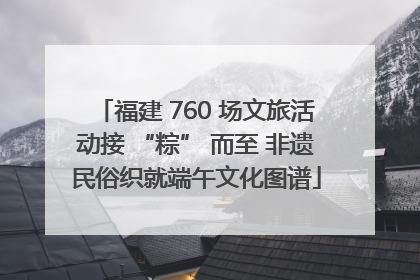 福建 760 场文旅活动接 “粽” 而至 非遗民俗织就端午文化图谱