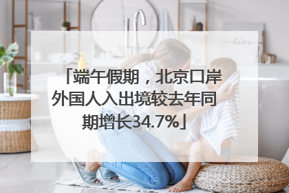 端午假期，北京口岸外国人入出境较去年同期增长34.7%