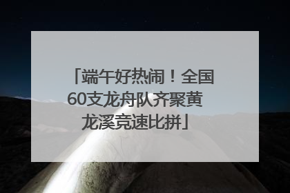 端午好热闹！全国60支龙舟队齐聚黄龙溪竞速比拼