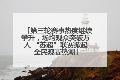 第三轮赛事热度继续攀升，场均观众突破万人 “苏超”联赛掀起全民观赛热潮