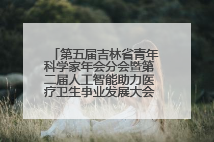 第五届吉林省青年科学家年会分会暨第二届人工智能助力医疗卫生事业发展大会在长春召开