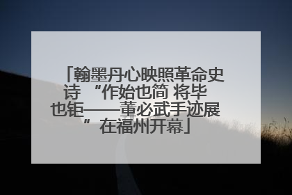 翰墨丹心映照革命史诗 “作始也简 将毕也钜——董必武手迹展”在福州开幕