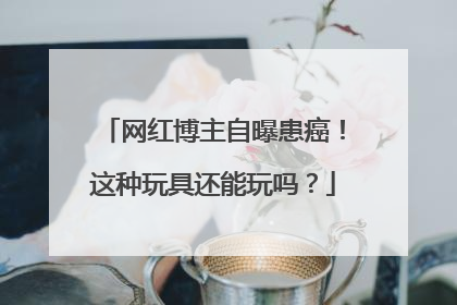 网红博主自曝患癌！这种玩具还能玩吗？