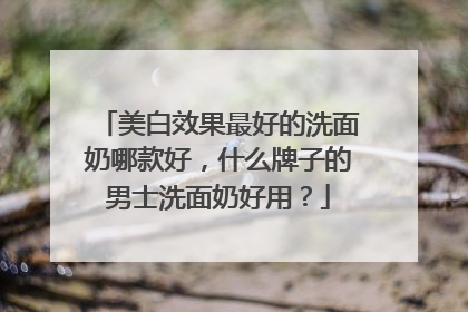 美白效果最好的洗面奶哪款好，什么牌子的男士洗面奶好用？