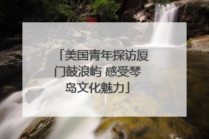 美国青年探访厦门鼓浪屿 感受琴岛文化魅力