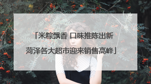 米粽飘香 口味推陈出新 菏泽各大超市迎来销售高峰