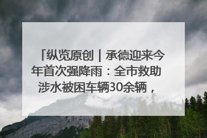 纵览原创｜承德迎来今年首次强降雨：全市救助涉水被困车辆30余辆，8日晚市区已无积水路段，交通恢复畅通