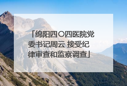 绵阳四〇四医院党委书记周云 接受纪律审查和监察调查